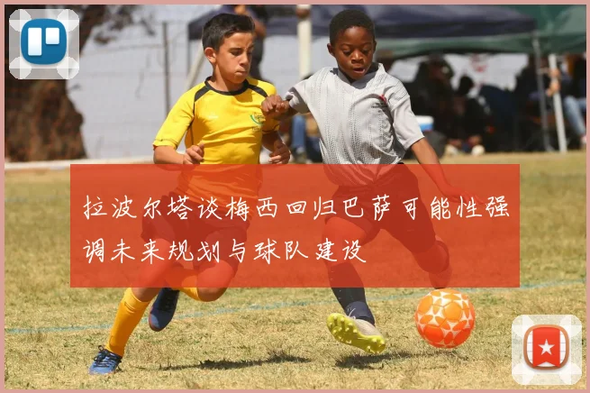 拉波尔塔谈梅西回归巴萨可能性强调未来规划与球队建设