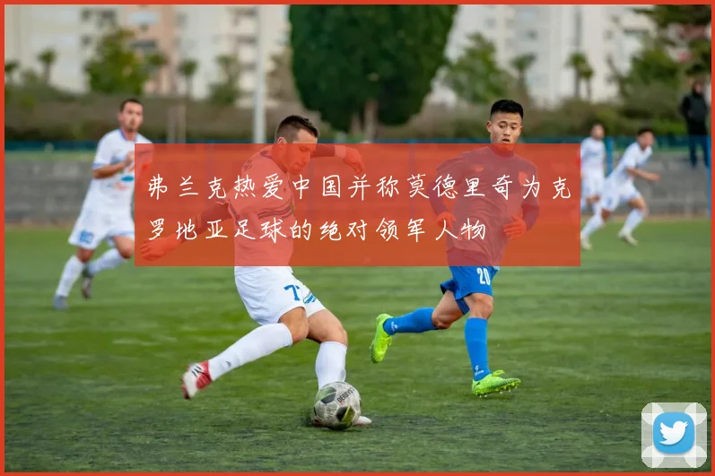 弗兰克热爱中国并称莫德里奇为克罗地亚足球的绝对领军人物
