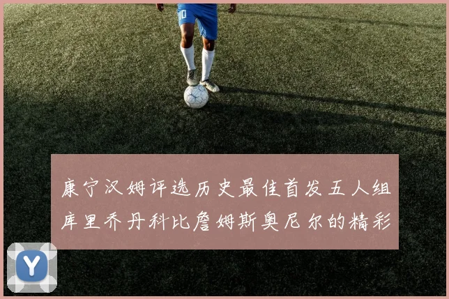 康宁汉姆评选历史最佳首发五人组库里乔丹科比詹姆斯奥尼尔的精彩分析