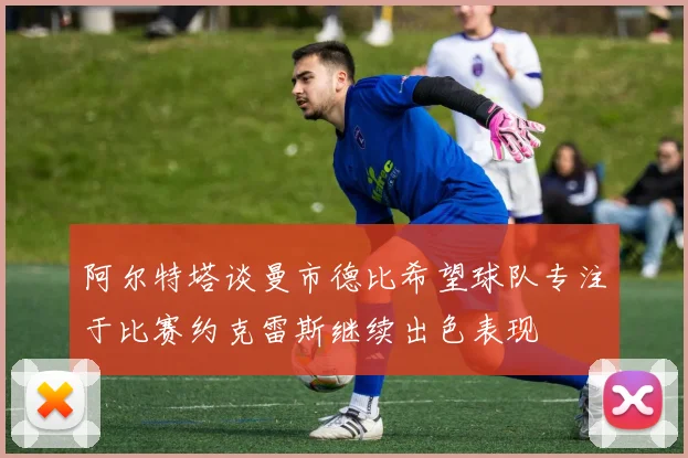 阿尔特塔谈曼市德比希望球队专注于比赛约克雷斯继续出色表现