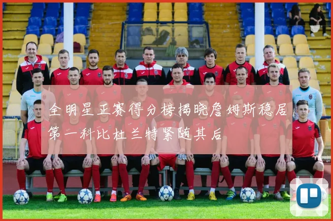 全明星正赛得分榜揭晓詹姆斯稳居第一科比杜兰特紧随其后