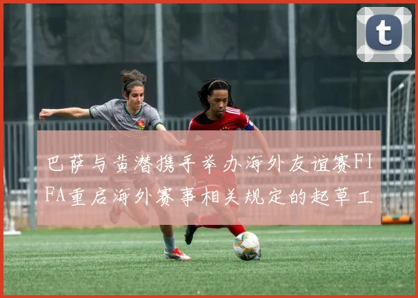 巴萨与黄潜携手举办海外友谊赛FIFA重启海外赛事相关规定的起草工作