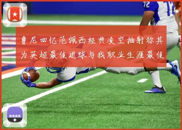 鲁尼回忆范佩西经典凌空抽射称其为英超最佳进球与我职业生涯最佳传球结合