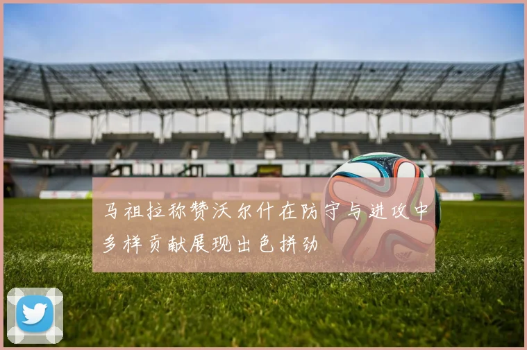 马祖拉称赞沃尔什在防守与进攻中多样贡献展现出色拼劲