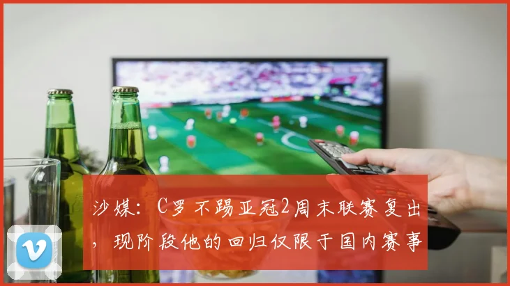 沙媒：C罗不踢亚冠2周末联赛复出，现阶段他的回归仅限于国内赛事