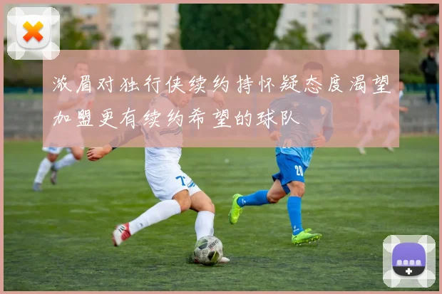 浓眉对独行侠续约持怀疑态度渴望加盟更有续约希望的球队