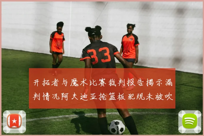开拓者与魔术比赛裁判报告揭示漏判情况阿夫迪亚抢篮板犯规未被吹罚