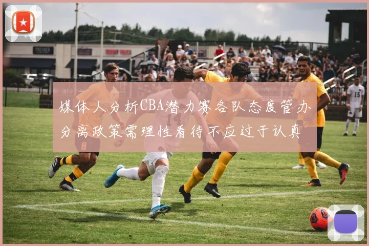 媒体人分析CBA潜力赛各队态度管办分离政策需理性看待不应过于认真