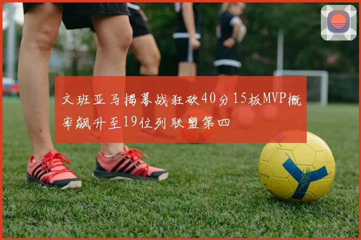 文班亚马揭幕战狂砍40分15板MVP概率飙升至19位列联盟第四