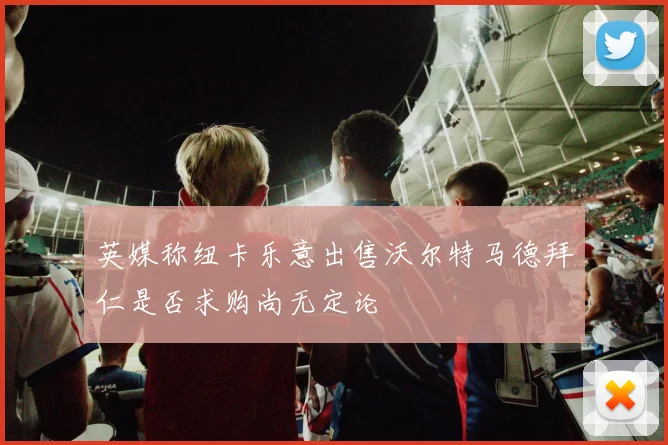 英媒称纽卡乐意出售沃尔特马德拜仁是否求购尚无定论