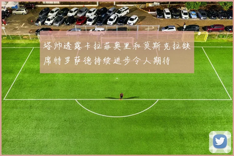 塔帅透露卡拉菲奥里和莫斯克拉缺席特罗萨德持续进步令人期待