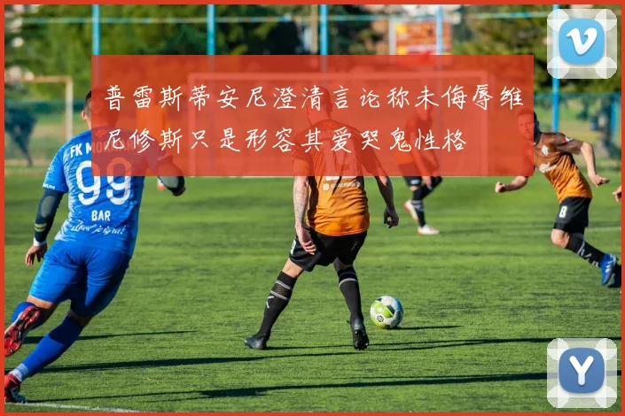 普雷斯蒂安尼澄清言论称未侮辱维尼修斯只是形容其爱哭鬼性格