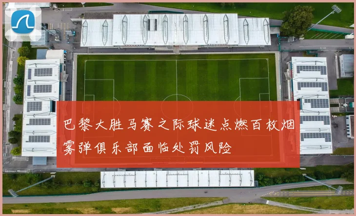 巴黎大胜马赛之际球迷点燃百枚烟雾弹俱乐部面临处罚风险