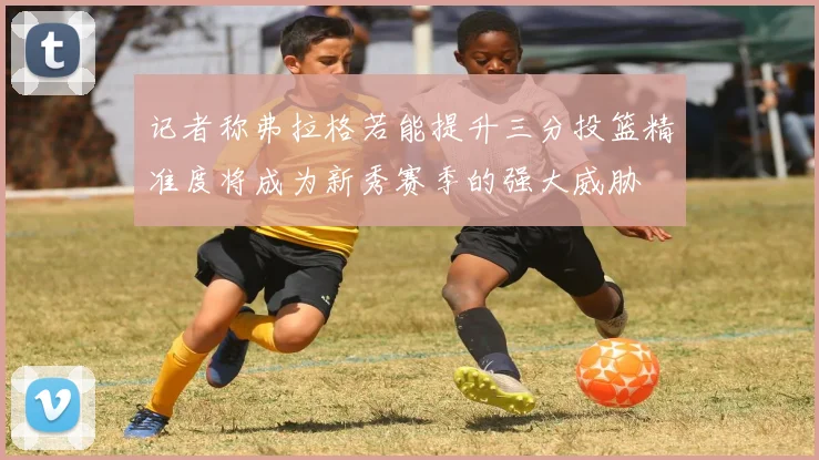 记者称弗拉格若能提升三分投篮精准度将成为新秀赛季的强大威胁