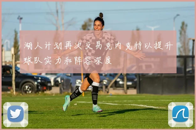 湖人计划再次交易克内克特以提升球队实力和阵容深度