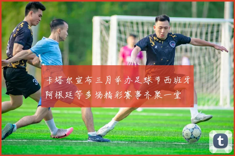 卡塔尔宣布三月举办足球节西班牙阿根廷等多场精彩赛事齐聚一堂