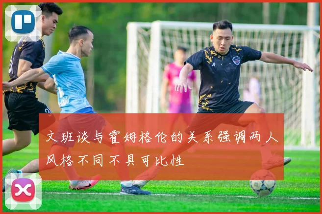 文班谈与霍姆格伦的关系强调两人风格不同不具可比性