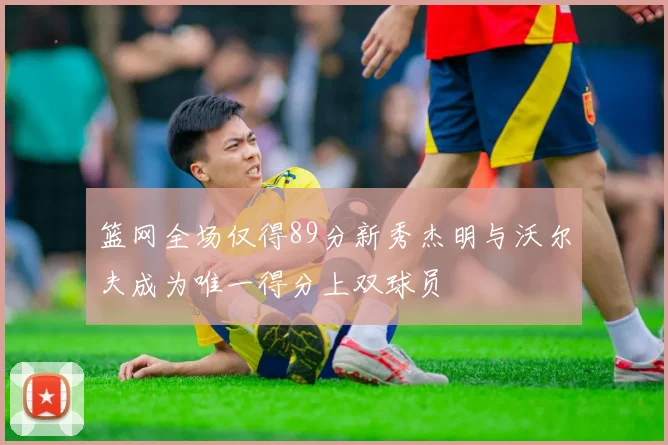 篮网全场仅得89分新秀杰明与沃尔夫成为唯一得分上双球员