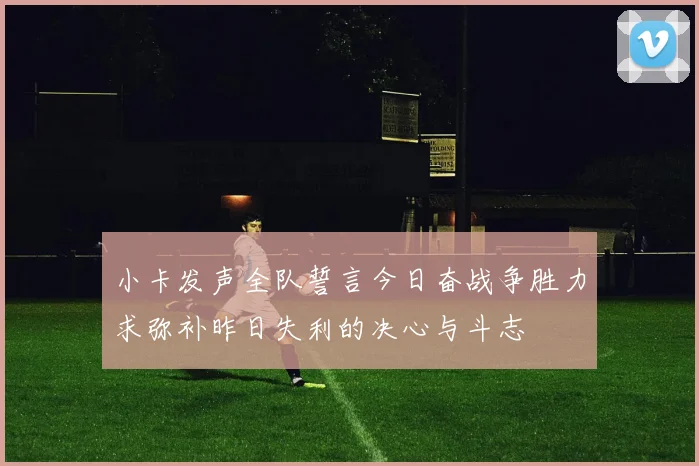 小卡发声全队誓言今日奋战争胜力求弥补昨日失利的决心与斗志