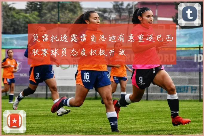 莫雷托透露雷南洛迪有意重返巴西联赛球员态度积极开放