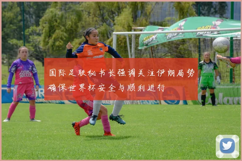 国际足联秘书长强调关注伊朗局势确保世界杯安全与顺利进行