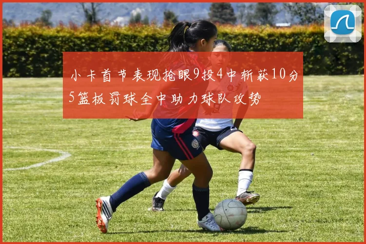 小卡首节表现抢眼9投4中斩获10分5篮板罚球全中助力球队攻势
