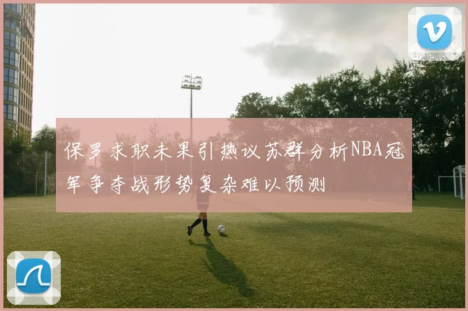 保罗求职未果引热议苏群分析NBA冠军争夺战形势复杂难以预测