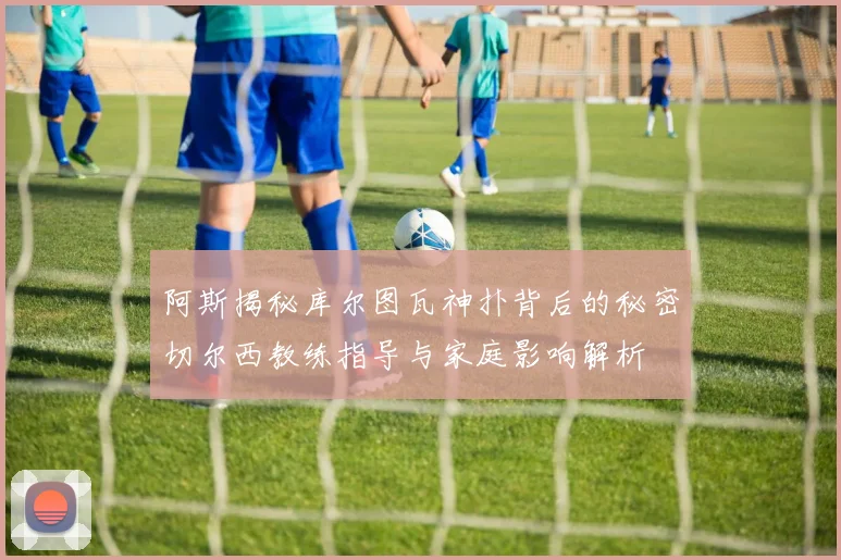 阿斯揭秘库尔图瓦神扑背后的秘密切尔西教练指导与家庭影响解析