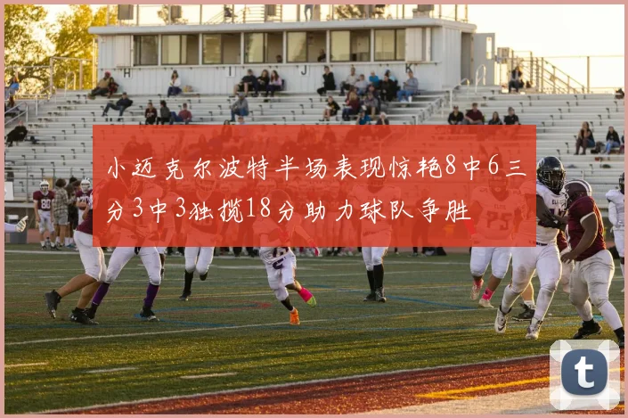 小迈克尔波特半场表现惊艳8中6三分3中3独揽18分助力球队争胜
