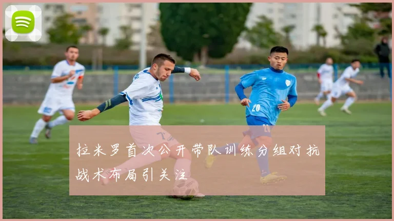 拉米罗首次公开带队训练分组对抗战术布局引关注