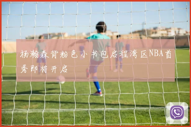 杨瀚森背粉色小书包启程湾区NBA首秀即将开启