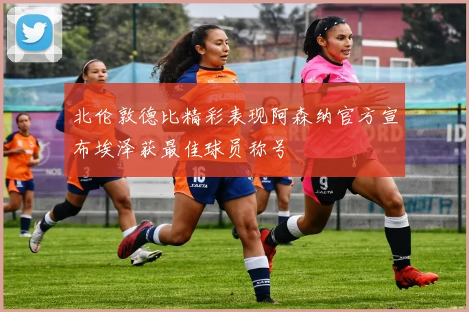 北伦敦德比精彩表现阿森纳官方宣布埃泽获最佳球员称号