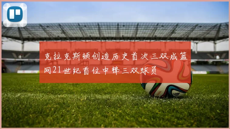 克拉克斯顿创造历史首次三双成篮网21世纪首位中锋三双球员