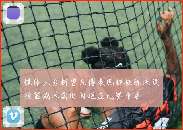 媒体人分析曾凡博表现称教练未设投篮战术需时间适应比赛节奏