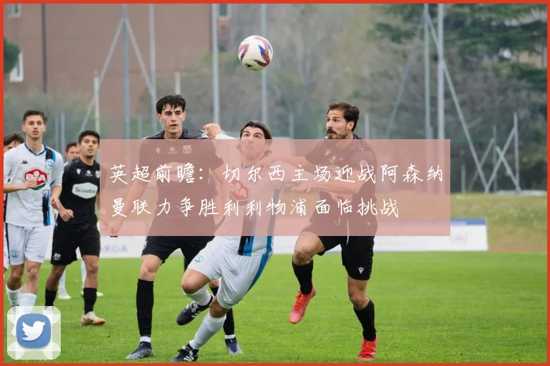 英超前瞻：切尔西主场迎战阿森纳曼联力争胜利利物浦面临挑战