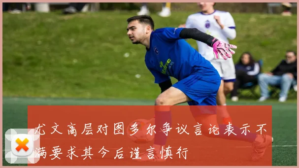 尤文高层对图多尔争议言论表示不满要求其今后谨言慎行