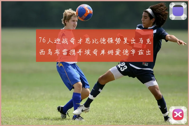 76人迎战奇才恩比德强势复出马克西乌布雷携手埃奇库姆爱德华兹出战