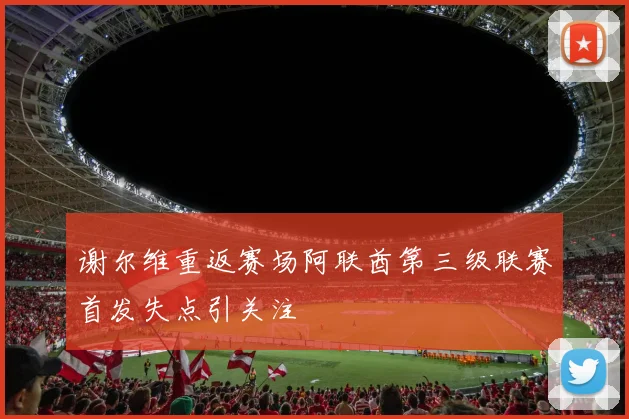 谢尔维重返赛场阿联酋第三级联赛首发失点引关注