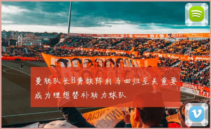 曼联队长B费缺阵利马回归至关重要成为理想替补助力球队