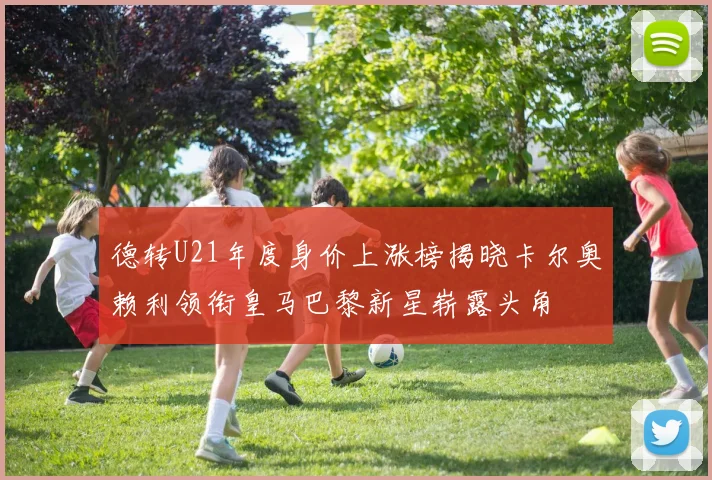 德转U21年度身价上涨榜揭晓卡尔奥赖利领衔皇马巴黎新星崭露头角