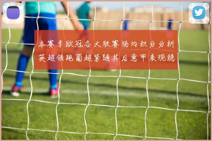本赛季欧冠各大联赛场均积分分析英超领跑葡超紧随其后意甲表现稳健